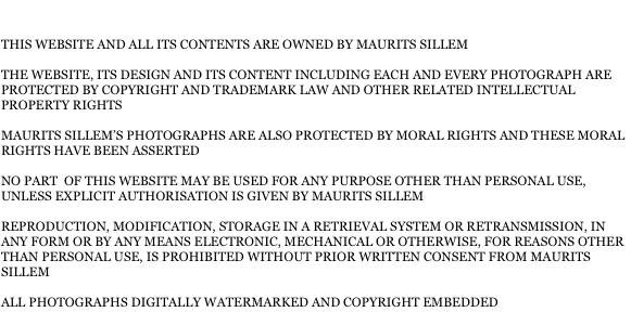 THIS WEBSITE AND ALL ITS CONTENTS ARE OWNED BY MAURITS SILLEM

THE WEBSITE, ITS DESIGN AND ITS CONTENT INCLUDING EACH AND EVERY PHOTOGRAPH ARE PROTECTED BY COPYRIGHT AND TRADEMARK LAW AND OTHER RELATED INTELLECTUAL PROPERTY RIGHTS

MAURITS SILLEM’S PHOTOGRAPHS ARE ALSO PROTECTED BY MORAL RIGHTS AND THESE MORAL RIGHTS HAVE BEEN ASSERTED

NO PART  OF THIS WEBSITE MAY BE USED FOR ANY PURPOSE OTHER THAN PERSONAL USE, UNLESS EXPLICIT AUTHORISATION IS GIVEN BY MAURITS SILLEM

REPRODUCTION, MODIFICATION, STORAGE IN A RETRIEVAL SYSTEM OR RETRANSMISSION, IN ANY FORM OR BY ANY MEANS ELECTRONIC, MECHANICAL OR OTHERWISE, FOR REASONS OTHER THAN PERSONAL USE, IS PROHIBITED WITHOUT PRIOR WRITTEN CONSENT FROM MAURITS SILLEM

ALL PHOTOGRAPHS DIGITALLY WATERMARKED AND COPYRIGHT EMBEDDED
